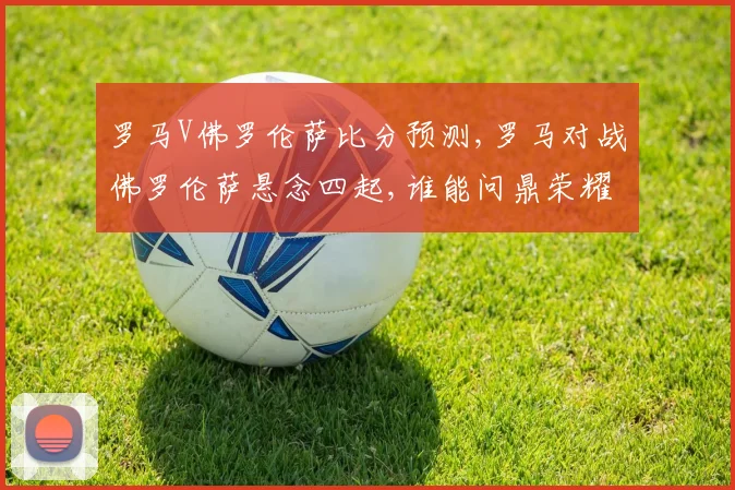 罗马V佛罗伦萨比分预测,罗马对战佛罗伦萨悬念四起,谁能问鼎荣耀