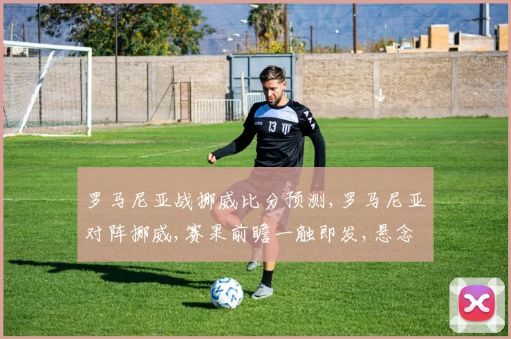 罗马尼亚战挪威比分预测,罗马尼亚对阵挪威,赛果前瞻一触即发,悬念重重