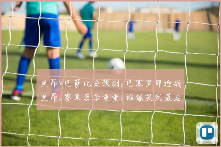 里昂v巴萨比分预测,巴塞罗那迎战里昂,赛果悬念重重,谁能笑到最后